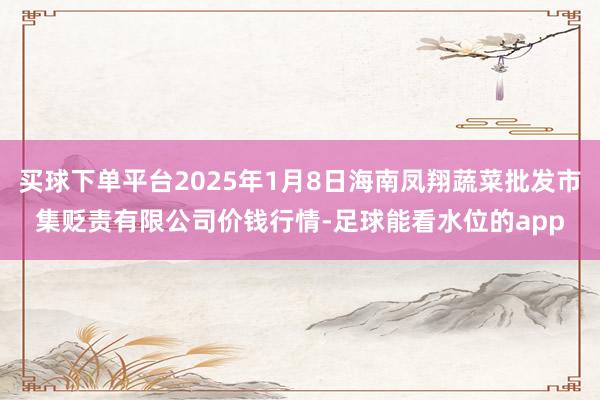 买球下单平台2025年1月8日海南凤翔蔬菜批发市集贬责有限公司价钱行情-足球能看水位的app