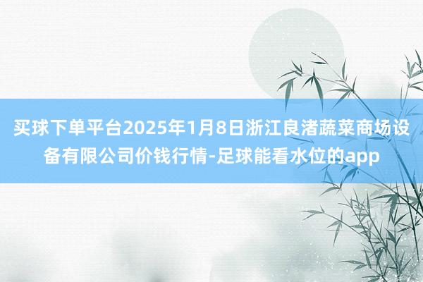 买球下单平台2025年1月8日浙江良渚蔬菜商场设备有限公司价钱行情-足球能看水位的app