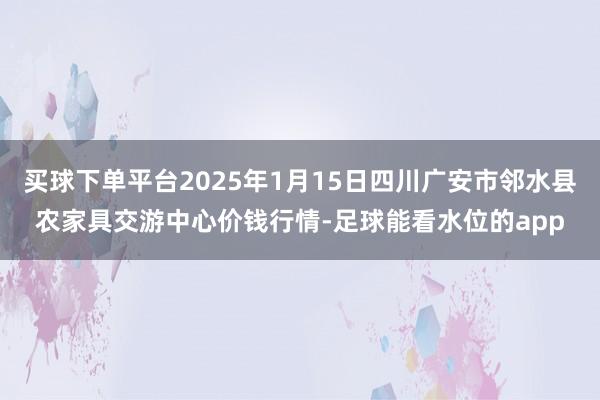 买球下单平台2025年1月15日四川广安市邻水县农家具交游中心价钱行情-足球能看水位的app