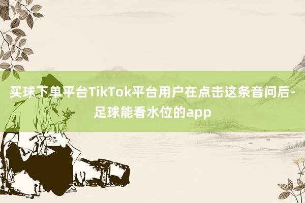 买球下单平台TikTok平台用户在点击这条音问后-足球能看水位的app