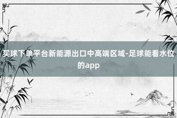 买球下单平台新能源出口中高端区域-足球能看水位的app