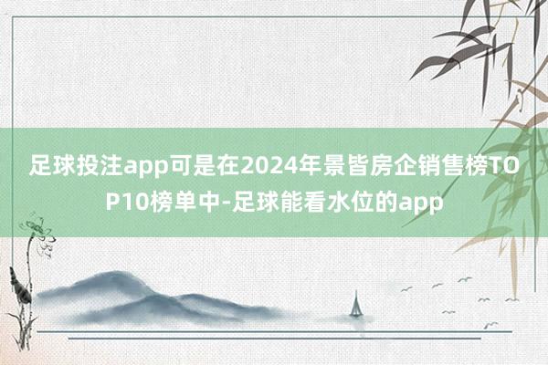 足球投注app　　可是在2024年景皆房企销售榜TOP10榜单中-足球能看水位的app