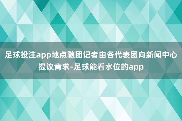 足球投注app地点随团记者由各代表团向新闻中心提议肯求-足球能看水位的app