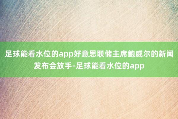 足球能看水位的app好意思联储主席鲍威尔的新闻发布会放手-足球能看水位的app
