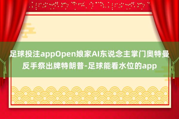 足球投注appOpen娘家AI东说念主掌门奥特曼反手祭出牌特朗普-足球能看水位的app