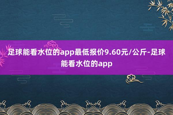 足球能看水位的app最低报价9.60元/公斤-足球能看水位的app