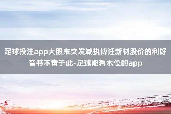 足球投注app大股东突发减执博迁新材股价的利好音书不啻于此-足球能看水位的app