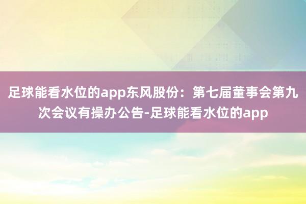 足球能看水位的app东风股份：第七届董事会第九次会议有操办公告-足球能看水位的app