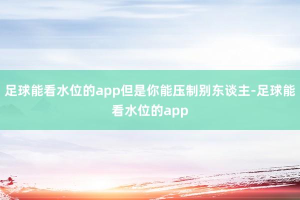 足球能看水位的app但是你能压制别东谈主-足球能看水位的app