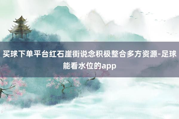 买球下单平台红石崖街说念积极整合多方资源-足球能看水位的app
