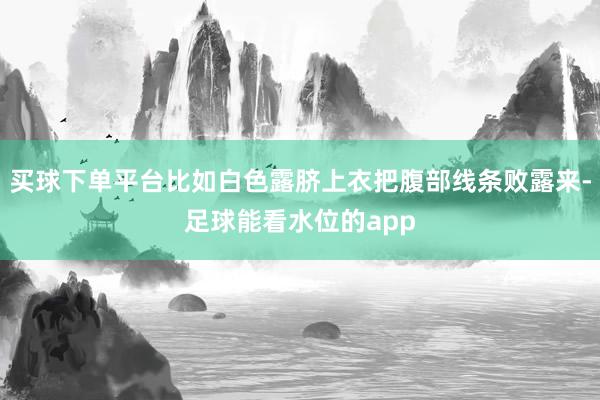 买球下单平台比如白色露脐上衣把腹部线条败露来-足球能看水位的app