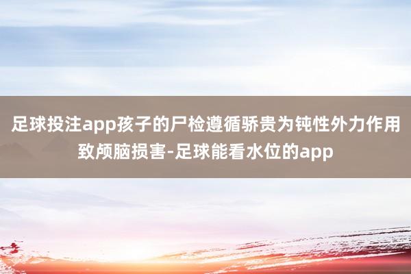 足球投注app孩子的尸检遵循骄贵为钝性外力作用致颅脑损害-足球能看水位的app