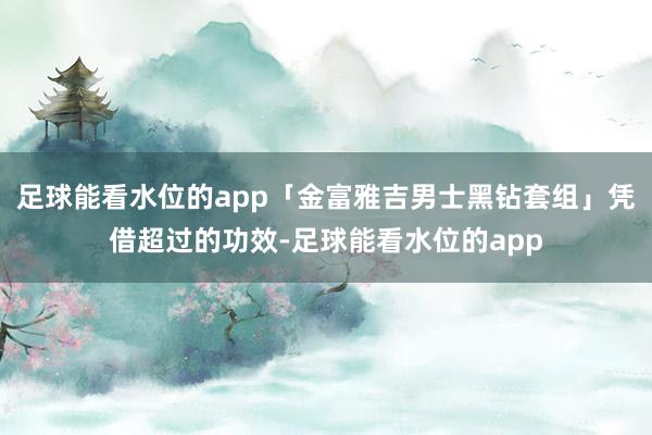 足球能看水位的app「金富雅吉男士黑钻套组」凭借超过的功效-足球能看水位的app