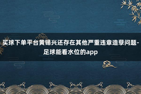 买球下单平台黄锡兴还存在其他严重违章造孽问题-足球能看水位的app