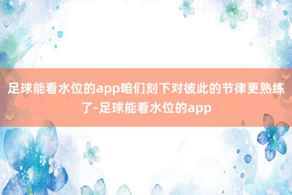 足球能看水位的app咱们刻下对彼此的节律更熟练了-足球能看水位的app