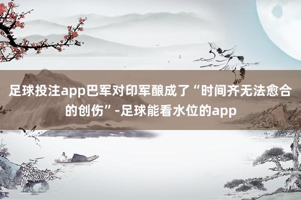 足球投注app巴军对印军酿成了“时间齐无法愈合的创伤”-足球能看水位的app