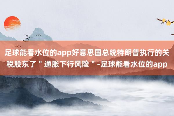 足球能看水位的app好意思国总统特朗普执行的关税股东了＂通胀下行风险＂-足球能看水位的app