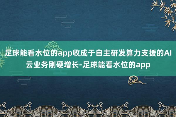 足球能看水位的app收成于自主研发算力支援的AI云业务刚硬增长-足球能看水位的app