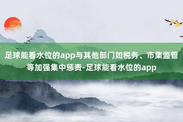 足球能看水位的app与其他部门如税务、市集监管等加强集中惩责-足球能看水位的app