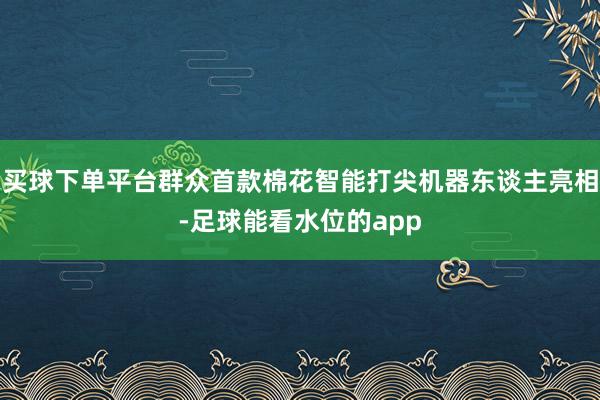 买球下单平台群众首款棉花智能打尖机器东谈主亮相-足球能看水位的app