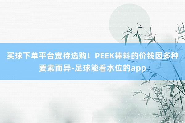 买球下单平台宽待选购！PEEK棒料的价钱因多种要素而异-足球能看水位的app