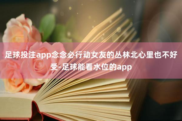 足球投注app念念必行动女友的丛林北心里也不好受-足球能看水位的app