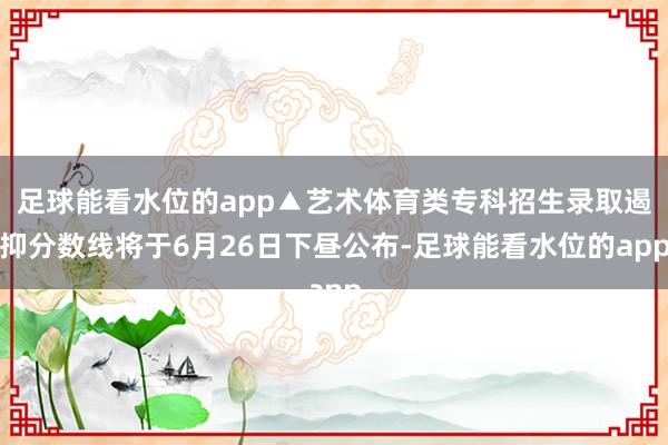 足球能看水位的app▲艺术体育类专科招生录取遏抑分数线将于6月26日下昼公布-足球能看水位的app