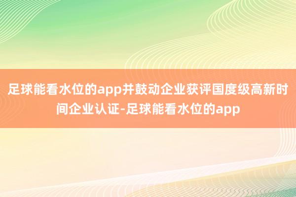 足球能看水位的app并鼓动企业获评国度级高新时间企业认证-足球能看水位的app