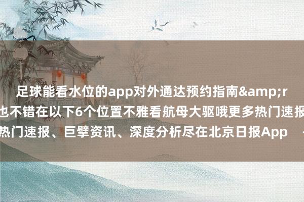 足球能看水位的app对外通达预约指南&rarr;）若是你莫得抢上票也不错在以下6个位置不雅看航母大驱哦更多热门速报、巨擘资讯、深度分析尽在北京日报App    -足球能看水位的app