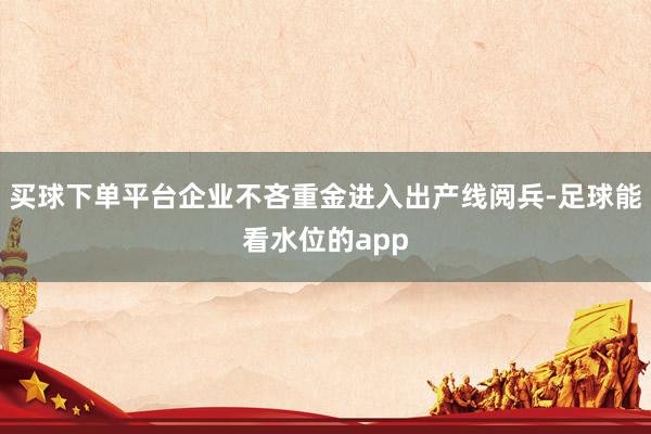 买球下单平台企业不吝重金进入出产线阅兵-足球能看水位的app