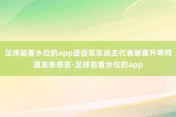 足球能看水位的app退役军东谈主代表谢嘉升等同道发表感言-足球能看水位的app