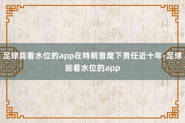 足球能看水位的app在特朗普麾下责任近十年-足球能看水位的app