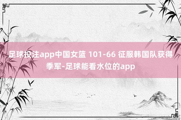 足球投注app中国女篮 101-66 征服韩国队获得季军-足球能看水位的app