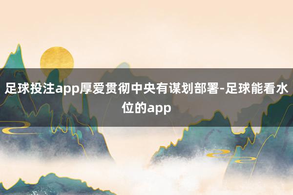 足球投注app厚爱贯彻中央有谋划部署-足球能看水位的app