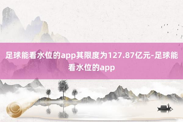足球能看水位的app其限度为127.87亿元-足球能看水位的app