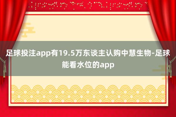 足球投注app有19.5万东谈主认购中慧生物-足球能看水位的app