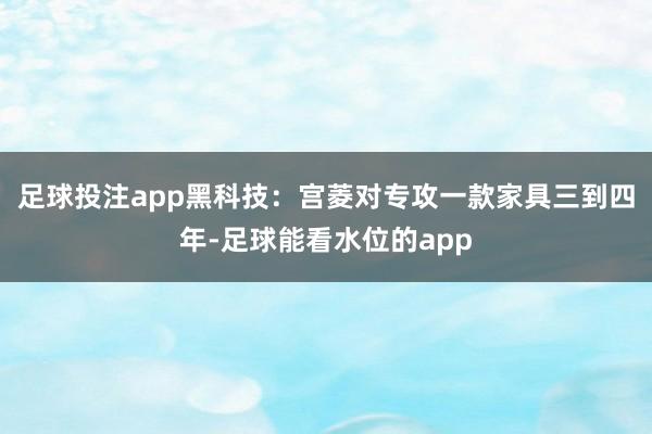 足球投注app黑科技：宫菱对专攻一款家具三到四年-足球能看水位的app