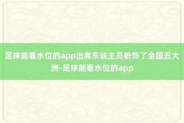 足球能看水位的app出席东谈主员粉饰了全国五大洲-足球能看水位的app