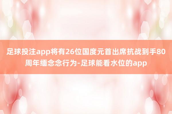 足球投注app将有26位国度元首出席抗战到手80周年缅念念行为-足球能看水位的app