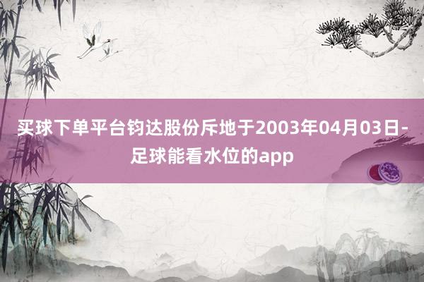 买球下单平台钧达股份斥地于2003年04月03日-足球能看水位的app
