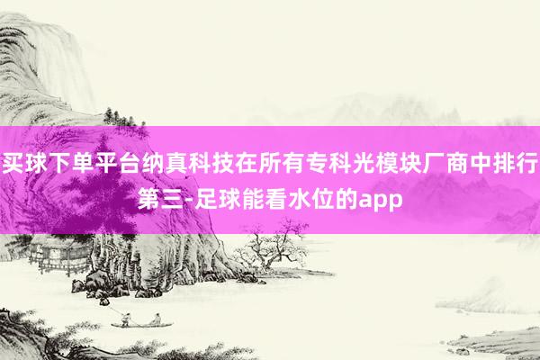 买球下单平台纳真科技在所有专科光模块厂商中排行第三-足球能看水位的app