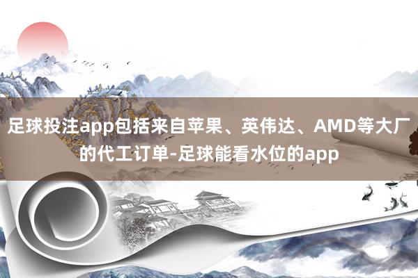 足球投注app包括来自苹果、英伟达、AMD等大厂的代工订单-足球能看水位的app
