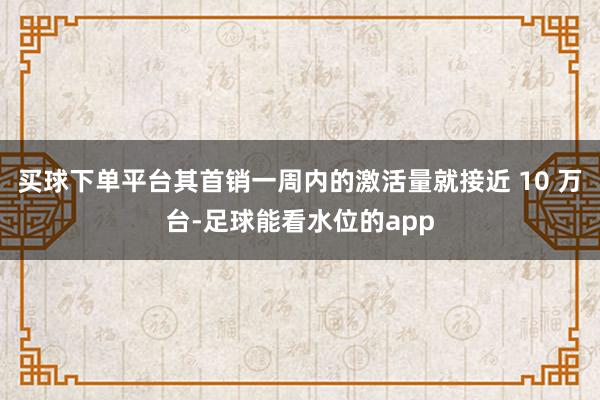 买球下单平台其首销一周内的激活量就接近 10 万台-足球能看水位的app