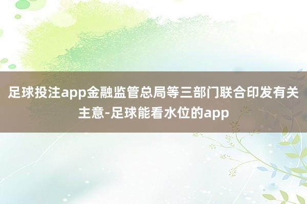 足球投注app金融监管总局等三部门联合印发有关主意-足球能看水位的app