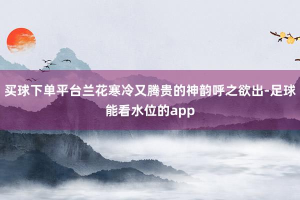买球下单平台兰花寒冷又腾贵的神韵呼之欲出-足球能看水位的app