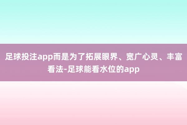 足球投注app而是为了拓展眼界、宽广心灵、丰富看法-足球能看水位的app