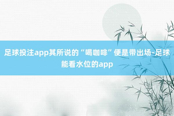 足球投注app其所说的“喝咖啡”便是带出场-足球能看水位的app