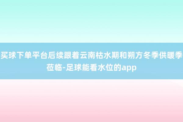 买球下单平台后续跟着云南枯水期和朔方冬季供暖季莅临-足球能看水位的app