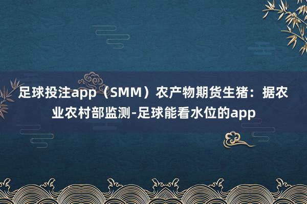 足球投注app（SMM）　　农产物期货　　生猪：据农业农村部监测-足球能看水位的app