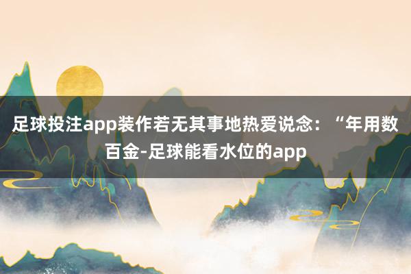足球投注app装作若无其事地热爱说念：“年用数百金-足球能看水位的app